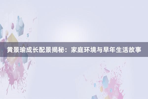 黄景瑜成长配景揭秘：家庭环境与早年生活故事